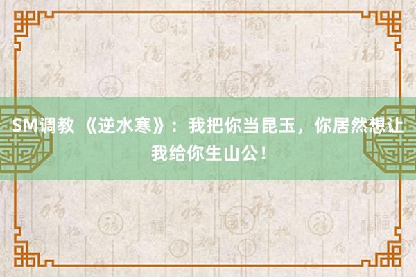 SM调教 《逆水寒》：我把你当昆玉，你居然想让我给你生山公！