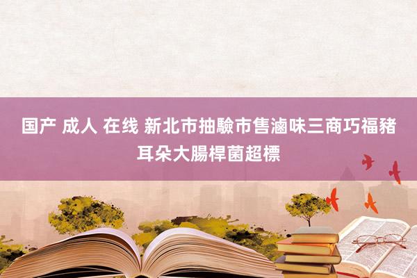 国产 成人 在线 新北市抽驗市售滷味　三商巧福豬耳朵大腸桿菌超標