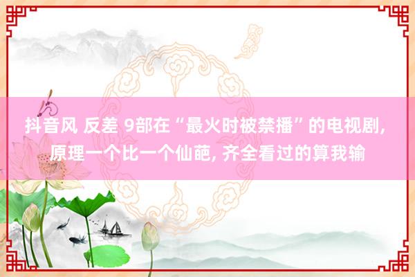 抖音风 反差 9部在“最火时被禁播”的电视剧， 原理一个比一个仙葩， 齐全看过的算我输