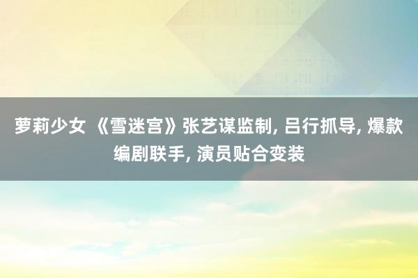 萝莉少女 《雪迷宫》张艺谋监制， 吕行抓导， 爆款编剧联手， 演员贴合变装