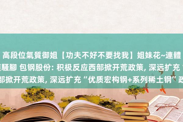 高段位氣質御姐【功夫不好不要找我】姐妹花~連體絲襪~大奶晃動~絲襪騷腳 包钢股份: 积极反应西部掀开荒政策， 深远扩充“优质宏构钢+系列稀土钢”政策