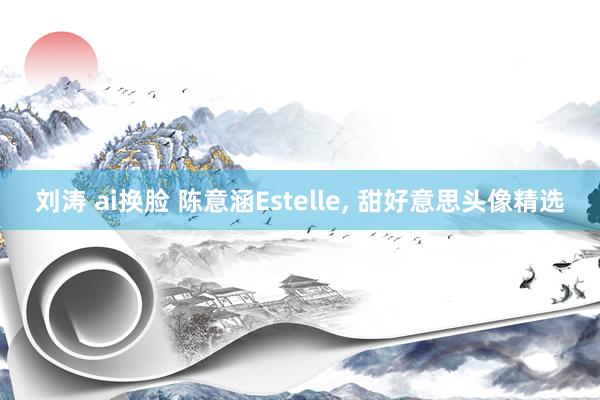 刘涛 ai换脸 陈意涵Estelle， 甜好意思头像精选