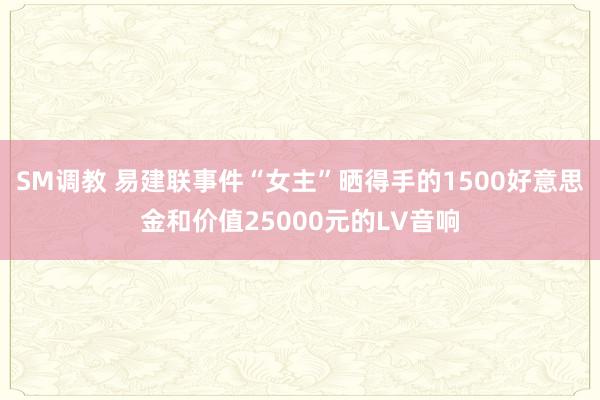 SM调教 易建联事件“女主”晒得手的1500好意思金和价值25000元的LV音响