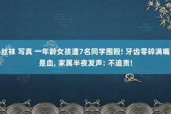 丝袜 写真 一年龄女孩遭7名同学围殴! 牙齿零碎满嘴是血， 家属半夜发声: 不追责!