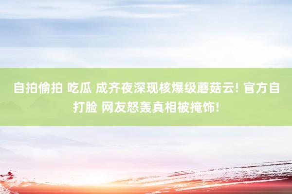 自拍偷拍 吃瓜 成齐夜深现核爆级蘑菇云! 官方自打脸 网友怒轰真相被掩饰!