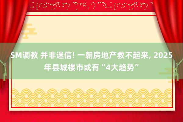 SM调教 并非迷信! 一朝房地产救不起来， 2025年县城楼市或有“4大趋势”