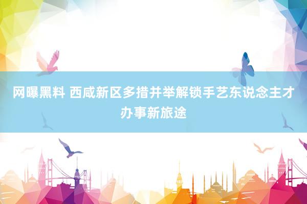 网曝黑料 西咸新区多措并举解锁手艺东说念主才办事新旅途