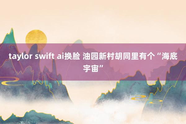 taylor swift ai换脸 油园新村胡同里有个“海底宇宙”