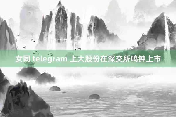 女同 telegram 上大股份在深交所鸣钟上市