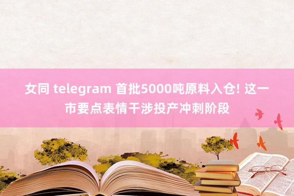 女同 telegram 首批5000吨原料入仓! 这一市要点表情干涉投产冲刺阶段