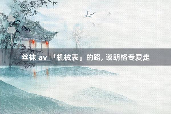 丝袜 av 「机械表」的路， 谈朗格专爱走