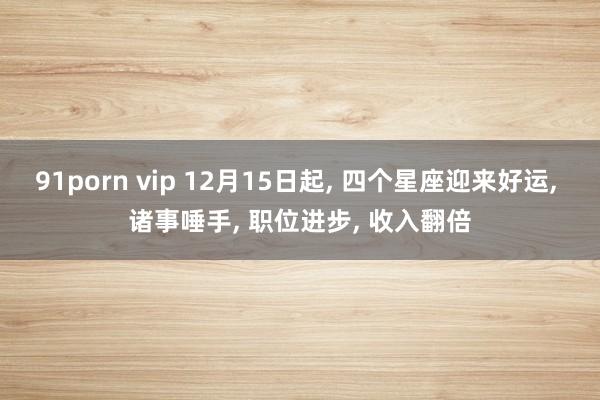 91porn vip 12月15日起， 四个星座迎来好运， 诸事唾手， 职位进步， 收入翻倍