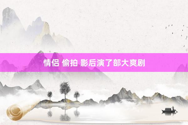 情侣 偷拍 影后演了部大爽剧
