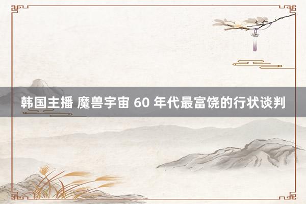 韩国主播 魔兽宇宙 60 年代最富饶的行状谈判