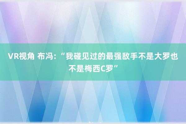 VR视角 布冯: “我碰见过的最强敌手不是大罗也不是梅西C罗”