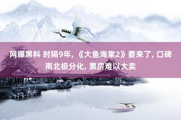 网曝黑料 时隔9年， 《大鱼海棠2》要来了， 口碑南北极分化， 票房难以大卖