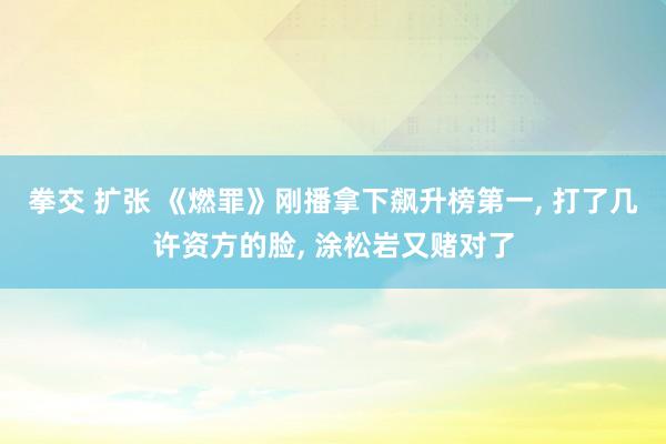 拳交 扩张 《燃罪》刚播拿下飙升榜第一， 打了几许资方的脸， 涂松岩又赌对了