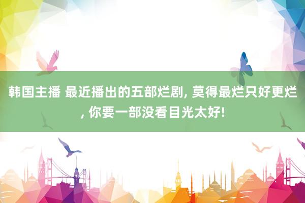 韩国主播 最近播出的五部烂剧， 莫得最烂只好更烂， 你要一部没看目光太好!