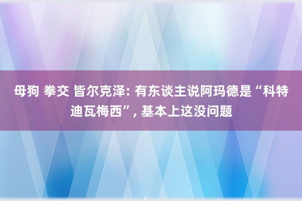 母狗 拳交 皆尔克泽: 有东谈主说阿玛德是“科特迪瓦梅西”， 基本上这没问题