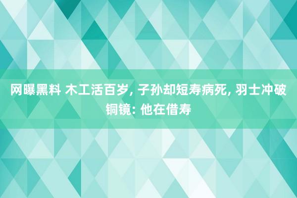 网曝黑料 木工活百岁， 子孙却短寿病死， 羽士冲破铜镜: 他在借寿