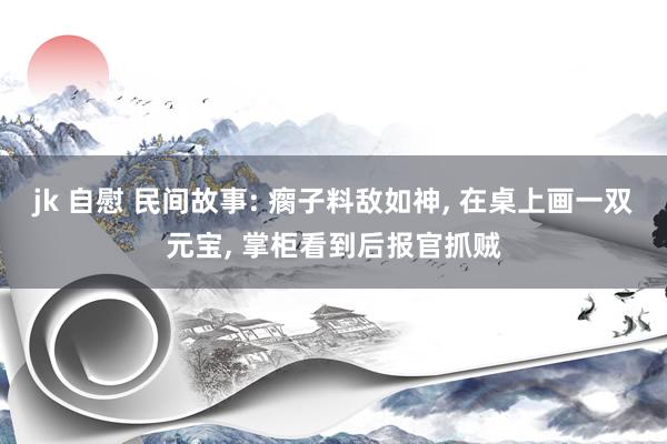 jk 自慰 民间故事: 瘸子料敌如神， 在桌上画一双元宝， 掌柜看到后报官抓贼