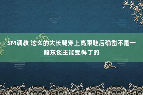 SM调教 这么的大长腿穿上高跟鞋后确凿不是一般东谈主能受得了的