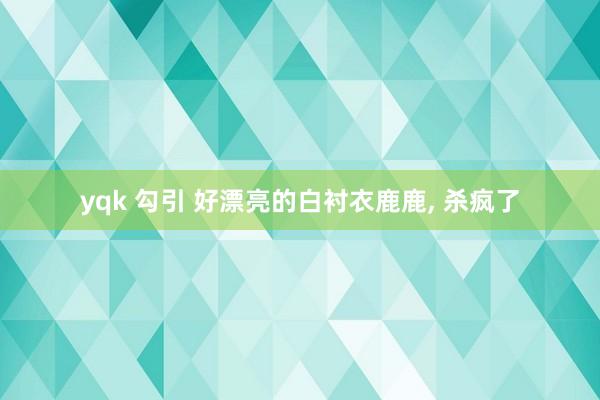 yqk 勾引 好漂亮的白衬衣鹿鹿， 杀疯了