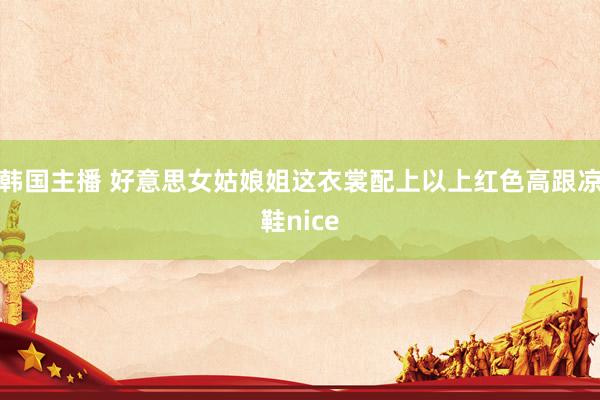 韩国主播 好意思女姑娘姐这衣裳配上以上红色高跟凉鞋nice