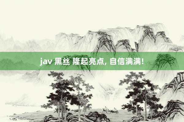jav 黑丝 隆起亮点， 自信满满!