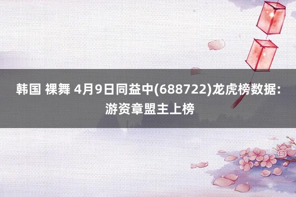 韩国 裸舞 4月9日同益中(688722)龙虎榜数据: 游资章盟主上榜