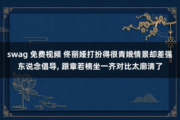 swag 免费视频 佟丽娅打扮得很青娥情景却差强东说念倡导， 跟章若楠坐一齐对比太廓清了