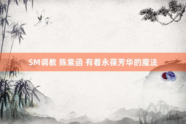SM调教 陈紫函 有着永葆芳华的魔法