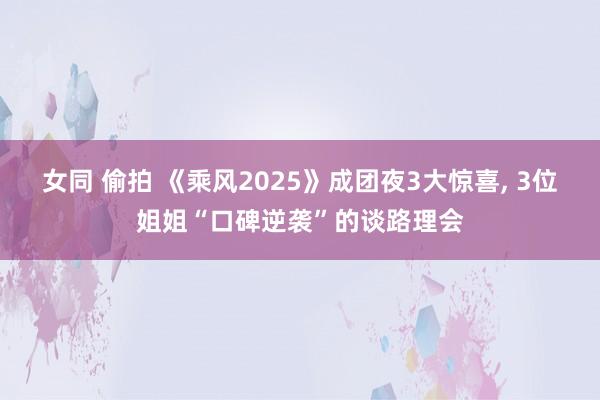 女同 偷拍 《乘风2025》成团夜3大惊喜， 3位姐姐“口碑逆袭”的谈路理会