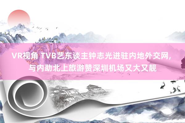 VR视角 TVB艺东谈主钟志光进驻内地外交网， 与内助北上旅游赞深圳机场又大又靓