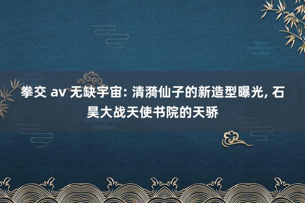 拳交 av 无缺宇宙: 清漪仙子的新造型曝光， 石昊大战天使书院的天骄