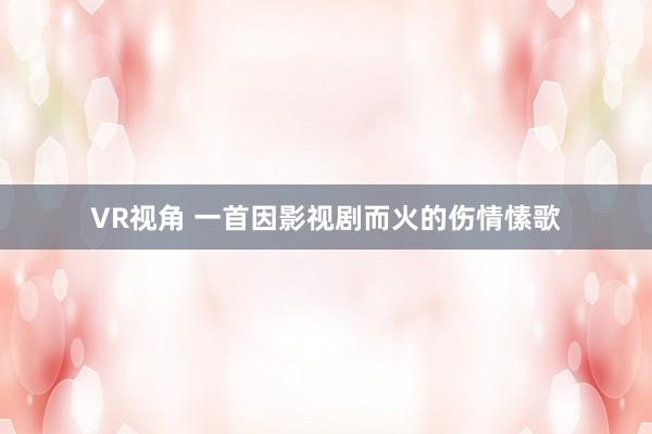 VR视角 一首因影视剧而火的伤情愫歌