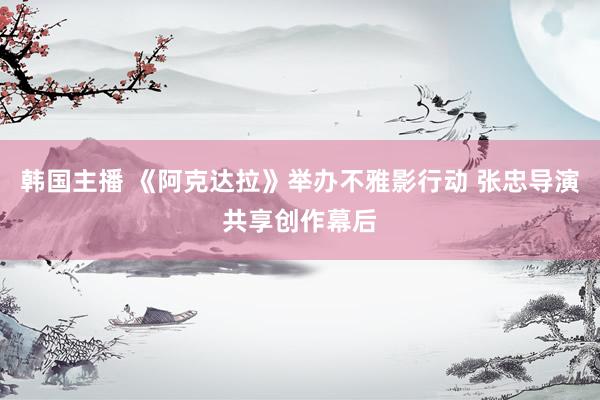 韩国主播 《阿克达拉》举办不雅影行动 张忠导演共享创作幕后